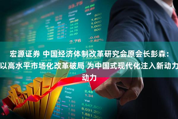 宏源证券 中国经济体制改革研究会原会长彭森:以高水平市场化改革破局 为中国式现代化注入新动力