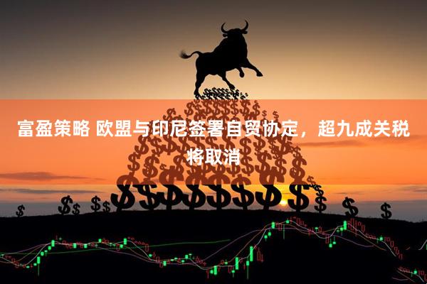 富盈策略 欧盟与印尼签署自贸协定,超九成关税将取消