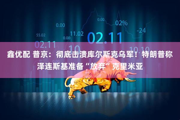 鑫优配 普京:彻底击溃库尔斯克乌军!特朗普称泽连斯基准备“放弃”克里米亚