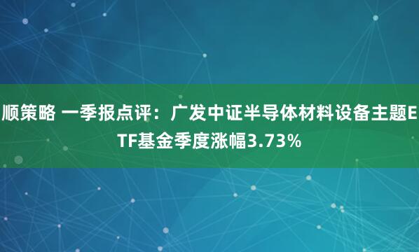 顺策略 一季报点评:广发中证半导体材料设备主题ETF基金季度涨幅3.73%