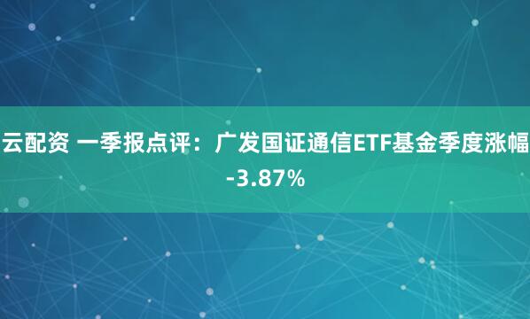 云配资 一季报点评:广发国证通信ETF基金季度涨幅-3.87%