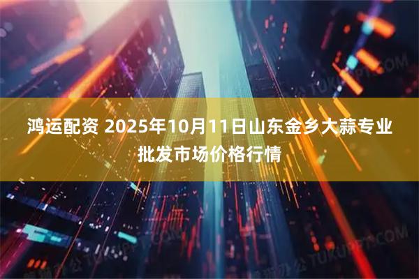鸿运配资 2025年10月11日山东金乡大蒜专业批发市场价格行情