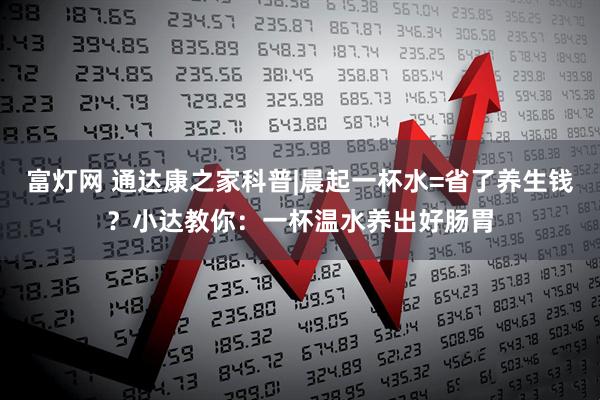 富灯网 通达康之家科普|晨起一杯水=省了养生钱？小达教你：一杯温水养出好肠胃