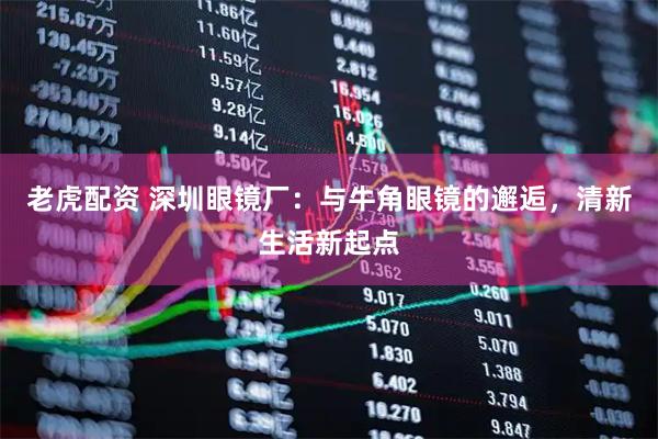 老虎配资 深圳眼镜厂：与牛角眼镜的邂逅，清新生活新起点