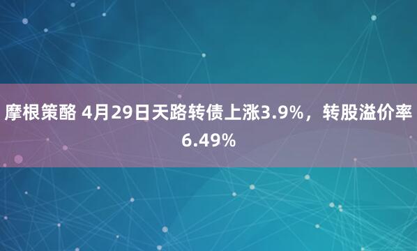 摩根策酪 4月29日天路转债上涨3.9%，转股溢价率6.49%