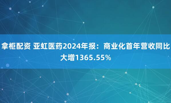 拿柜配资 亚虹医药2024年报:商业化首年营收同比大增1365.55%