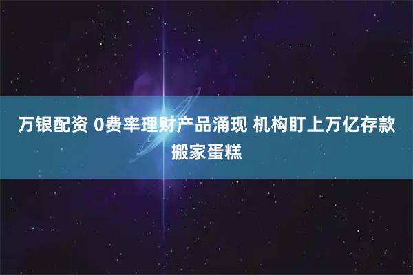 万银配资 0费率理财产品涌现 机构盯上万亿存款搬家蛋糕