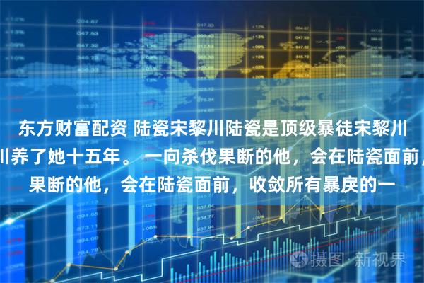 东方财富配资 陆瓷宋黎川陆瓷是顶级暴徒宋黎川唯一的偏爱！ 宋黎川养了她十五年。 一向杀伐果断的他，会在陆瓷面前，收敛所有暴戾的一