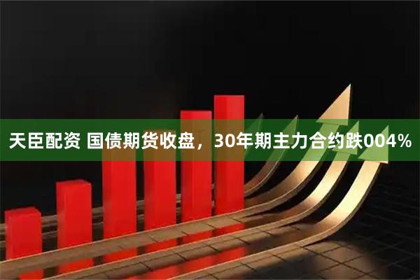 天臣配资 国债期货收盘，30年期主力合约跌004%