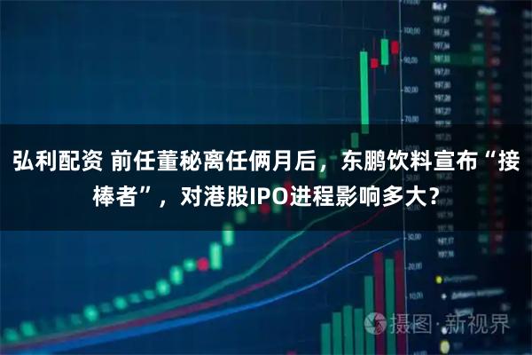 弘利配资 前任董秘离任俩月后，东鹏饮料宣布“接棒者”，对港股IPO进程影响多大？