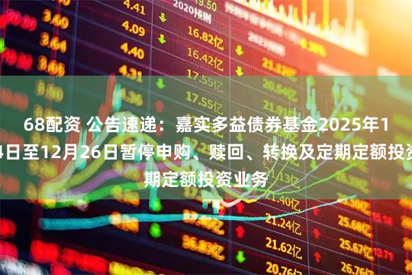 68配资 公告速递:嘉实多益债券基金2025年12月24日至12月26日暂停申购、赎回、转换及定期定额投资业务