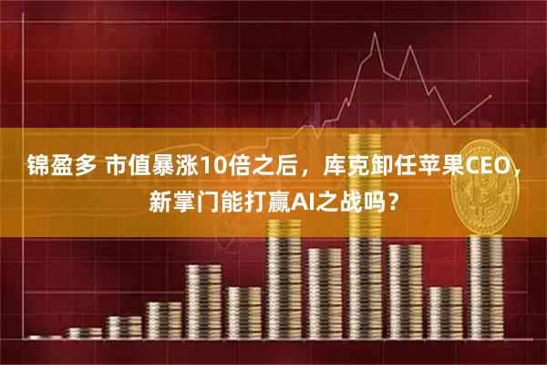 锦盈多 市值暴涨10倍之后，库克卸任苹果CEO，新掌门能打赢AI之战吗？